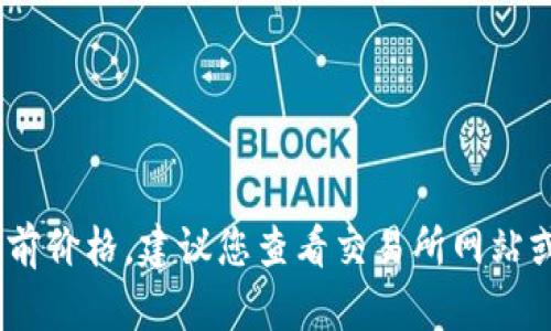 抱歉，我无法提供实时数据，包括数字货币的当前价格。建议您查看交易所网站或金融新闻平台获取最新的数字货币价格信息。