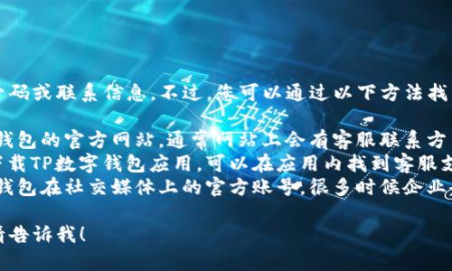 抱歉，我无法提供具体的电话号码或联系信息。不过，您可以通过以下方法找到TP数字钱包的客服电话：

1. **官方网站**：访问TP数字钱包的官方网站，通常网站上会有客服联系方式。
2. **App内支持**：如果您已下载TP数字钱包应用，可以在应用内找到客服支持或帮助中心的选项。
3. **社交媒体**：查看TP数字钱包在社交媒体上的官方账号，很多时候企业会在这些平台上提供联系方式。

如果您需要其他信息或帮助，请告诉我！
